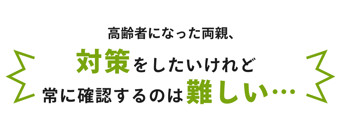 高齢者になった両親、対策をしたいけれど常に確認するのは難しい…