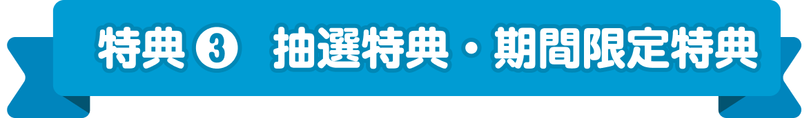 特典 ❸ 抽選特典・期間限定特典