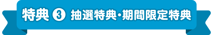 特典 ❸ 抽選特典・期間限定特典