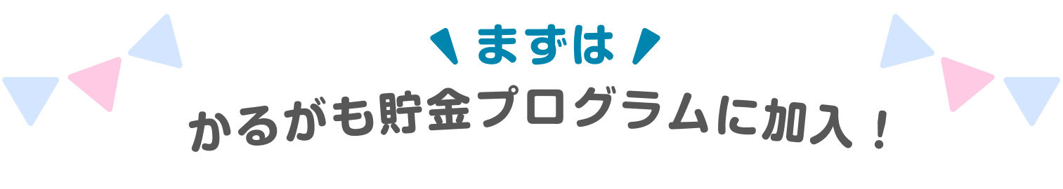 まずは, かるがも貯金プログラムに加入！